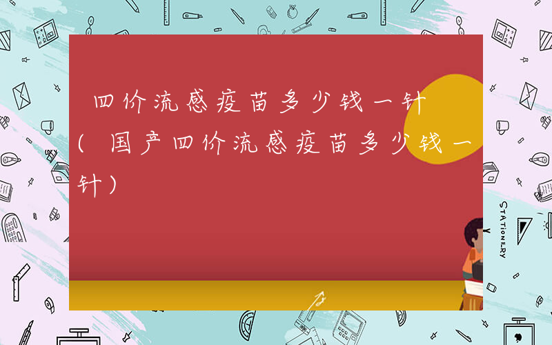 四价流感疫苗多少钱一针 (国产四价流感疫苗多少钱一针)